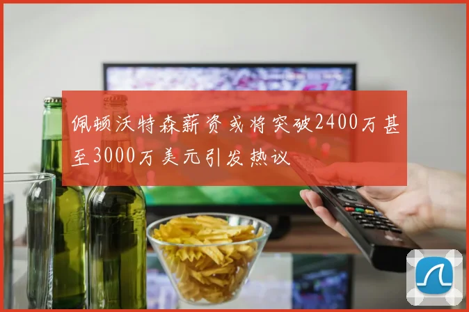 佩顿沃特森薪资或将突破2400万甚至3000万美元引发热议