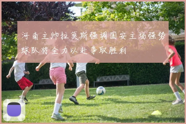 河南主帅拉莫斯强调国安主场强势球队将全力以赴争取胜利