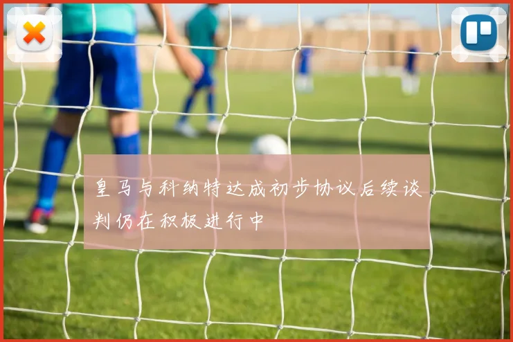 皇马与科纳特达成初步协议后续谈判仍在积极进行中