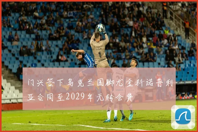 门兴签下乌克兰国脚尤金科诺普利亚合同至2029年无转会费