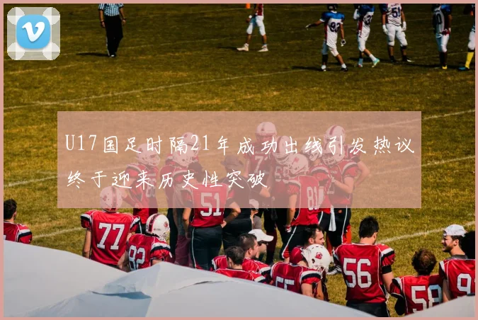U17国足时隔21年成功出线引发热议终于迎来历史性突破