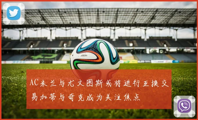 AC米兰与尤文图斯或将进行互换交易加蒂与奇克成为关注焦点