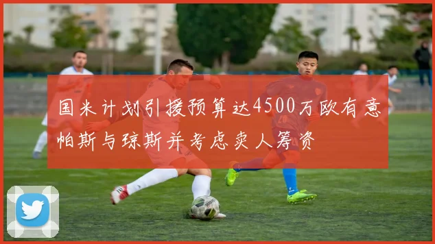 国米计划引援预算达4500万欧有意帕斯与琼斯并考虑卖人筹资