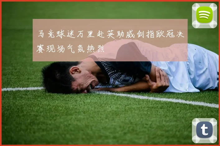 马竞球迷万里赴英助威剑指欧冠决赛现场气氛热烈