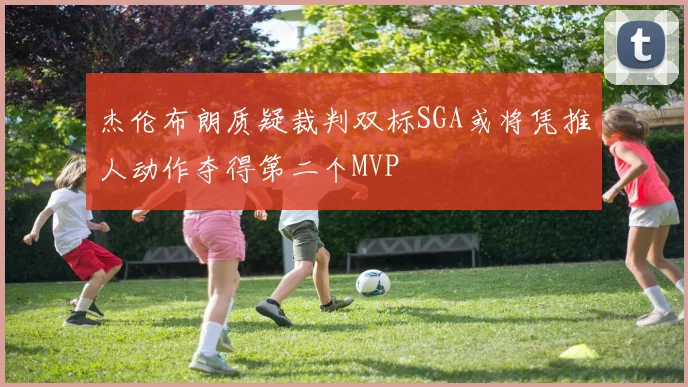 杰伦布朗质疑裁判双标SGA或将凭推人动作夺得第二个MVP