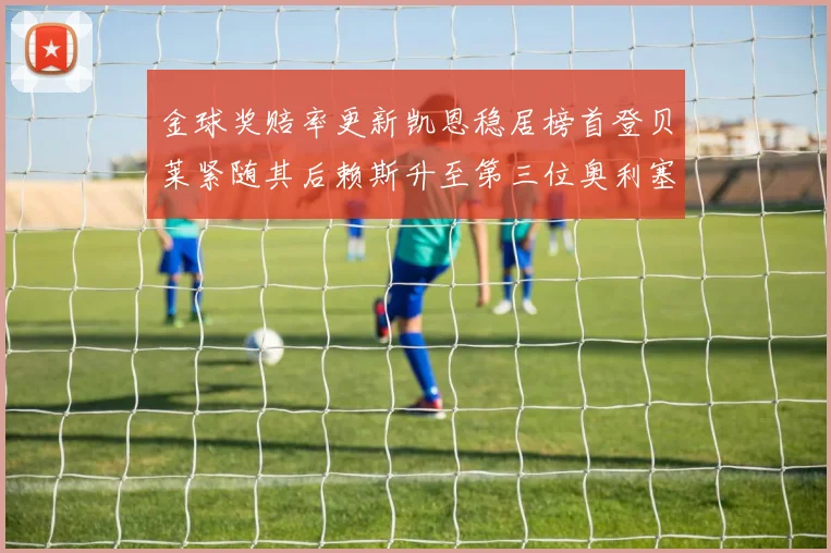 金球奖赔率更新凯恩稳居榜首登贝莱紧随其后赖斯升至第三位奥利塞排名下滑至第四