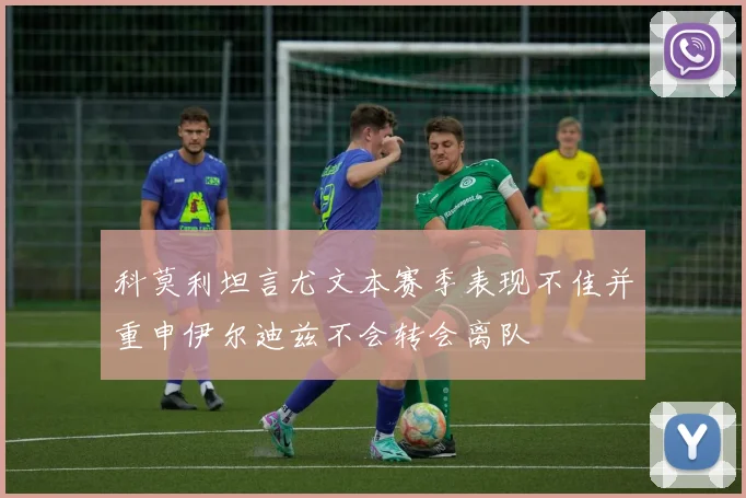 科莫利坦言尤文本赛季表现不佳并重申伊尔迪兹不会转会离队