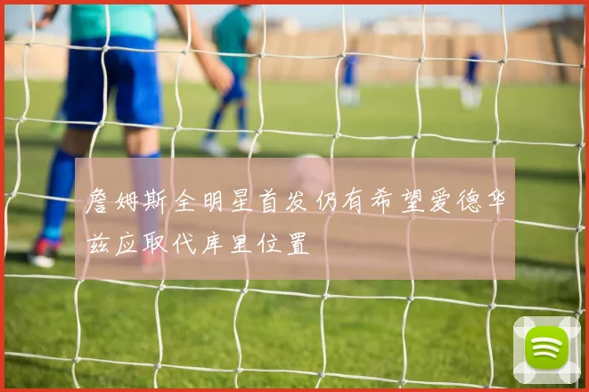 詹姆斯全明星首发仍有希望爱德华兹应取代库里位置