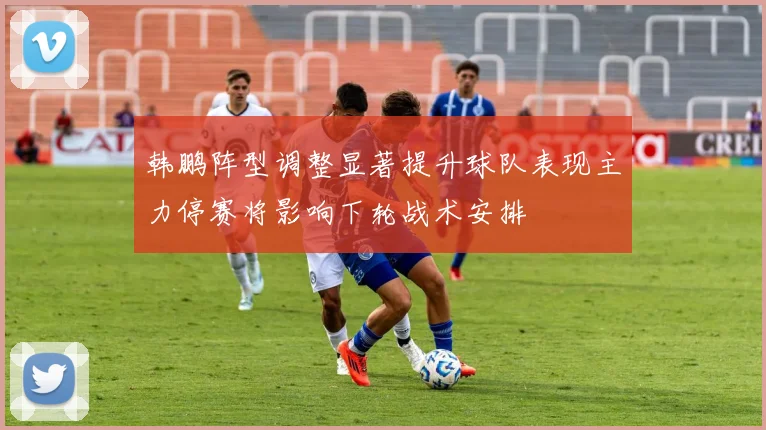 韩鹏阵型调整显著提升球队表现主力停赛将影响下轮战术安排
