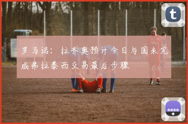 罗马诺：拉齐奥预计今日与国米完成弗拉泰西交易最后步骤