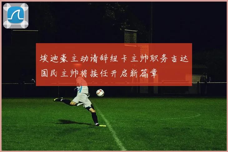 埃迪豪主动请辞纽卡主帅职务吉达国民主帅将接任开启新篇章