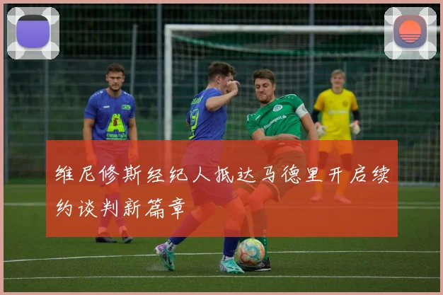 维尼修斯经纪人抵达马德里开启续约谈判新篇章